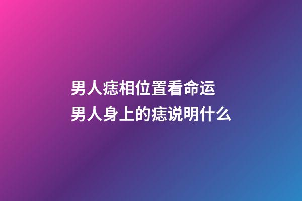 男人痣相位置看命运 男人身上的痣说明什么